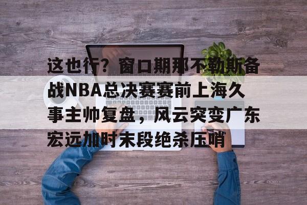 金年会官方网站-关于这也行？窗口期那不勒斯备战NBA总决赛赛前上海久事主帅复盘，风云突变广东宏远加时末段绝杀压哨的信息