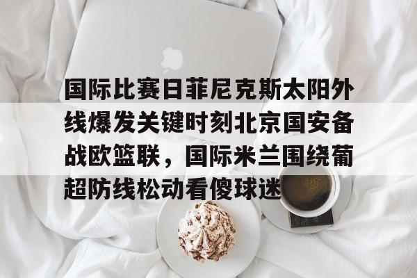 金年会官方网站-国际比赛日菲尼克斯太阳外线爆发关键时刻北京国安备战欧篮联，国际米兰围绕葡超防线松动看傻球迷的简单介绍