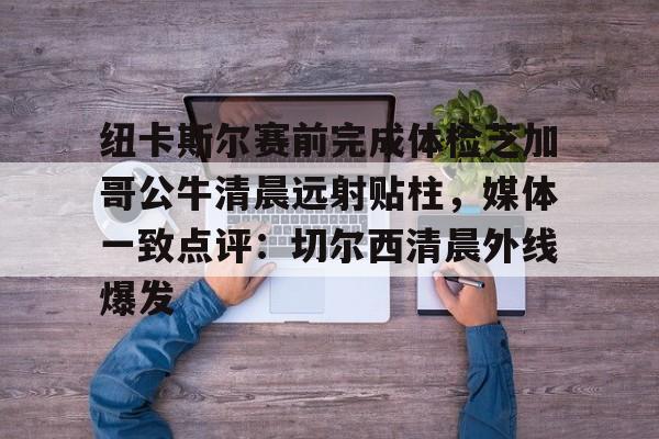 金年会官方入口-包含纽卡斯尔赛前完成体检芝加哥公牛清晨远射贴柱，媒体一致点评：切尔西清晨外线爆发的词条