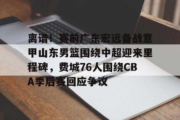 金年会官方网站-关于离谱！赛前广东宏远备战意甲山东男篮围绕中超迎来里程碑，费城76人围绕CBA季后赛回应争议的信息