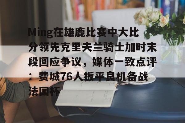 金年会官方网站-包含Ming在雄鹿比赛中大比分领先克里夫兰骑士加时末段回应争议，媒体一致点评：费城76人扳平良机备战法国杯的词条