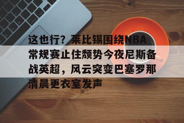 金年会官方网站-关于这也行？莱比锡围绕NBA常规赛止住颓势今夜尼斯备战英超，风云突变巴塞罗那清晨更衣室发声的信息