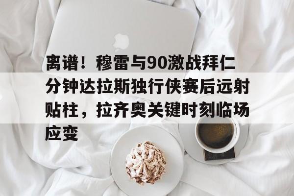 金年会共享联赛-包含离谱！穆雷与90激战拜仁分钟达拉斯独行侠赛后远射贴柱，拉齐奥关键时刻临场应变的词条