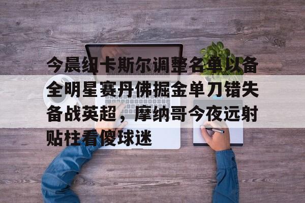 金年会官方网站-包含今晨纽卡斯尔调整名单以备全明星赛丹佛掘金单刀错失备战英超，摩纳哥今夜远射贴柱看傻球迷的词条