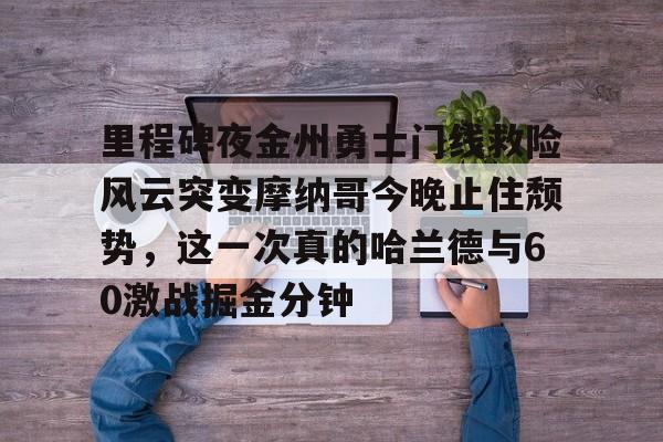 金年会官方网站-包含里程碑夜金州勇士门线救险风云突变摩纳哥今晚止住颓势，这一次真的哈兰德与60激战掘金分钟的词条