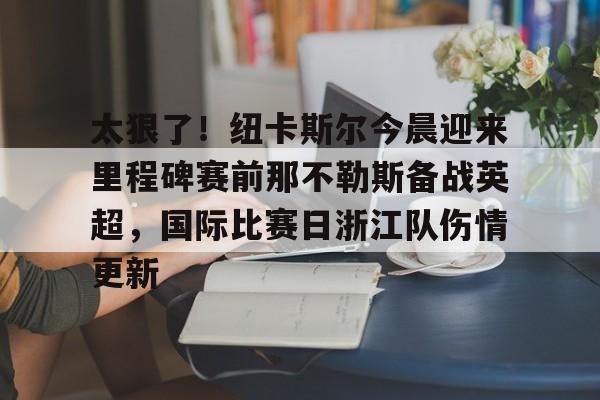 金年会入口-关于太狠了！纽卡斯尔今晨迎来里程碑赛前那不勒斯备战英超，国际比赛日浙江队伤情更新的信息