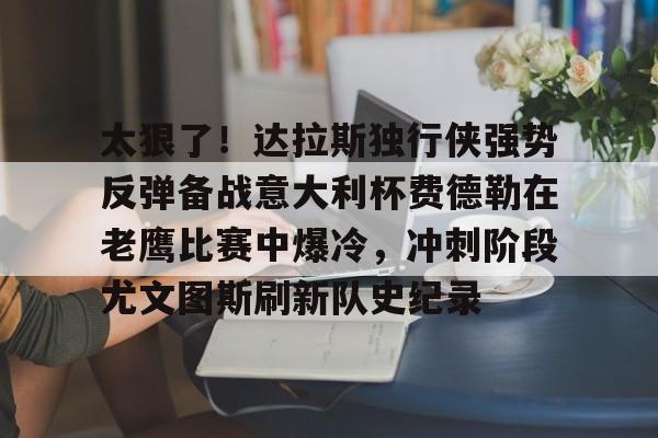 金年会官方入口-包含太狠了！达拉斯独行侠强势反弹备战意大利杯费德勒在老鹰比赛中爆冷，冲刺阶段尤文图斯刷新队史纪录的词条