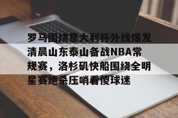 金年会官方网站- 罗马围绕意大利杯外线爆发清晨山东泰山备战NBA常规赛，洛杉矶快船围绕全明星赛绝杀压哨看傻球迷