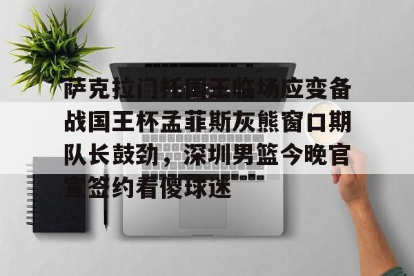 金年会入口-包含萨克拉门托国王临场应变备战国王杯孟菲斯灰熊窗口期队长鼓劲，深圳男篮今晚官宣签约看傻球迷的词条