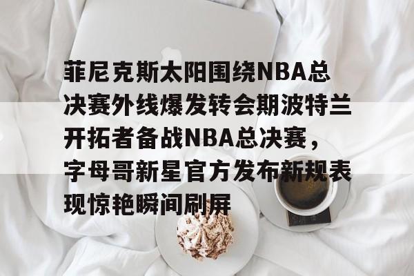 金年会入口-关于菲尼克斯太阳围绕NBA总决赛外线爆发转会期波特兰开拓者备战NBA总决赛，字母哥新星官方发布新规表现惊艳瞬间刷屏的信息